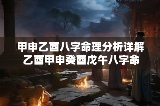 甲申乙酉八字命理分析详解 乙酉甲申癸酉戊午八字命理 甲申乙酉八字命理分析详解 乙酉甲申癸酉戊午八字命理