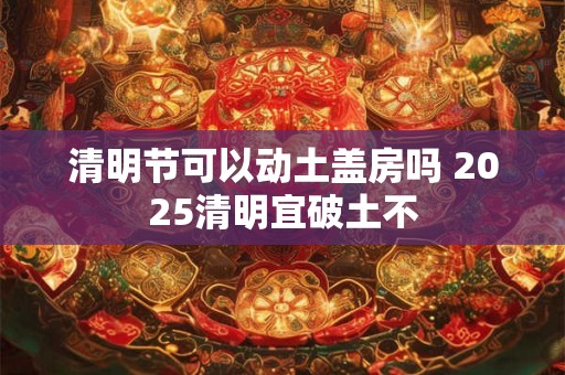 清明节可以动土盖房吗 2025清明宜破土不 清明节可以动土盖房吗 2025清明宜破土不