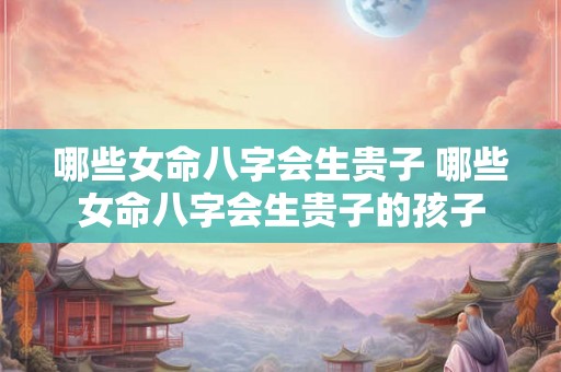 哪些女命八字会生贵子 哪些女命八字会生贵子的孩子 哪些女命八字会生贵子 哪些女命八字会生贵子的孩子