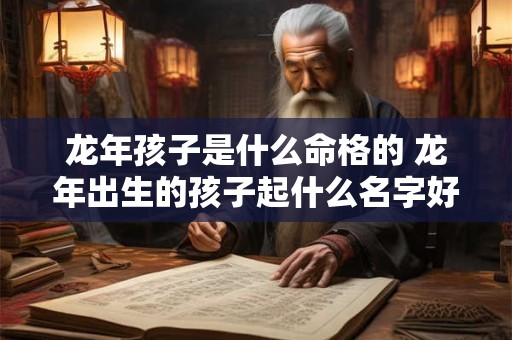 龙年孩子是什么命格的 龙年出生的孩子起什么名字好 龙年孩子是什么命格的 龙年出生的孩子起什么名字好