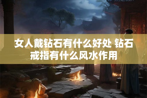 女人戴钻石有什么好处 钻石戒指有什么风水作用 女人戴钻石有什么好处 钻石戒指有什么风水作用