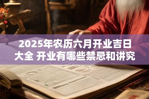 2025年农历六月开业吉日大全 开业有哪些禁忌和讲究 2025年农历六月开业吉日大全 开业有哪些禁忌和讲究