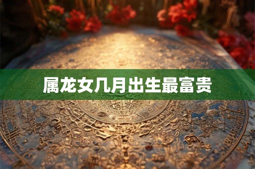 属龙女几月出生最富贵 属龙女几月出生最富贵