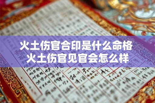火土伤官合印是什么命格 火土伤官见官会怎么样 火土伤官合印是什么命格 火土伤官见官会怎么样