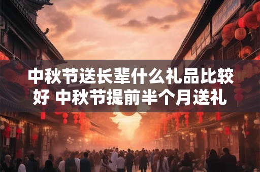 中秋节送长辈什么礼品比较好 中秋节提前半个月送礼合适吗