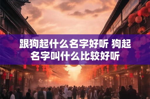 跟狗起什么名字好听 狗起名字叫什么比较好听 跟狗起什么名字好听 狗起名字叫什么比较好听