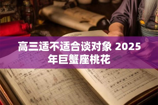 高三适不适合谈对象 2025年巨蟹座桃花 高三适不适合谈对象 2025年巨蟹座桃花
