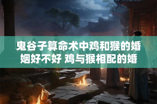 鬼谷子算命术中鸡和猴的婚姻好不好 鸡与猴相配的婚姻如何 在一起好吗
