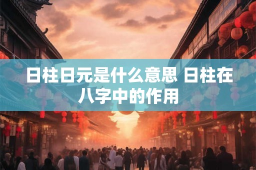 日柱日元是什么意思 日柱在八字中的作用 日柱日元是什么意思 日柱在八字中的作用