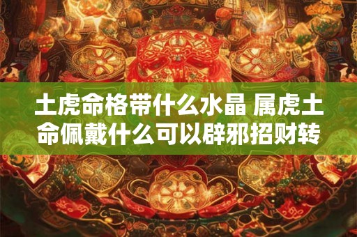 土虎命格带什么水晶 属虎土命佩戴什么可以辟邪招财转运 土虎命格带什么水晶 属虎土命佩戴什么可以辟邪招财转运