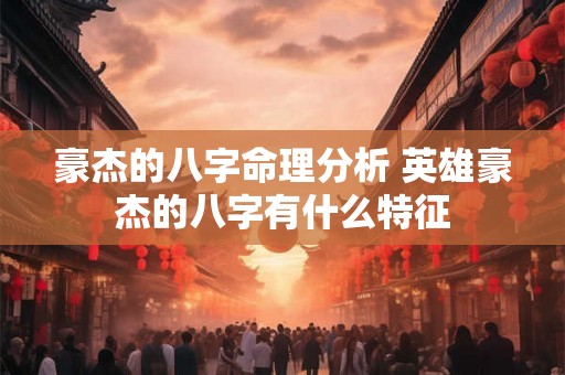 豪杰的八字命理分析 英雄豪杰的八字有什么特征 豪杰的八字命理分析 英雄豪杰的八字有什么特征
