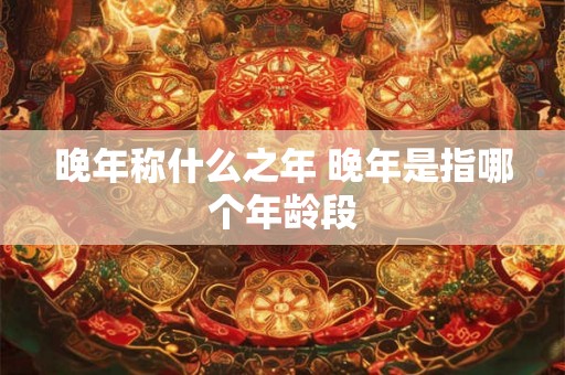 晚年称什么之年 晚年是指哪个年龄段