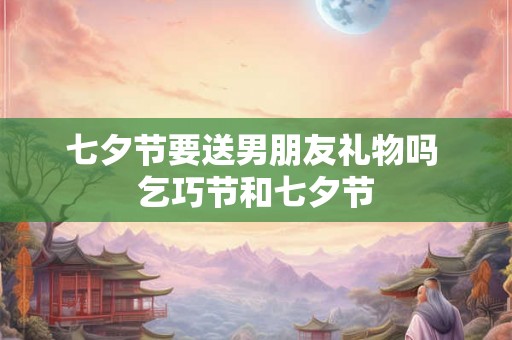 七夕节要送男朋友礼物吗 乞巧节和七夕节 七夕节要送男朋友礼物吗 乞巧节和七夕节
