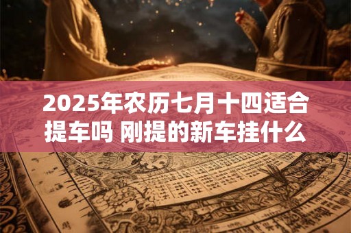 2025年农历七月十四适合提车吗 刚提的新车挂什么挂件 2025年农历七月十四适合提车吗 刚提的新车挂什么挂件