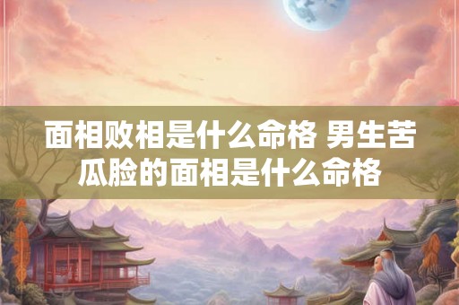 面相败相是什么命格 男生苦瓜脸的面相是什么命格