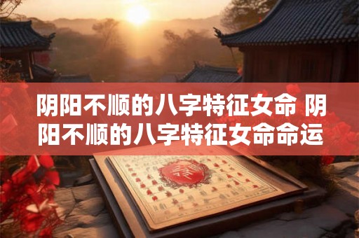 阴阳不顺的八字特征女命 阴阳不顺的八字特征女命命运 阴阳不顺的八字特征女命 阴阳不顺的八字特征女命命运