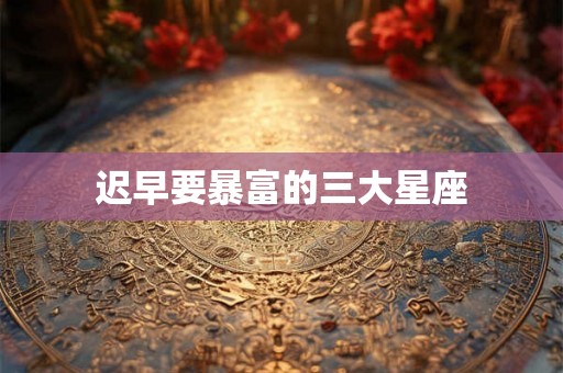 迟早要暴富的三大星座 迟早要暴富的三大星座