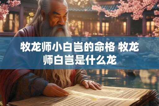 牧龙师小白岂的命格 牧龙师白岂是什么龙 牧龙师小白岂的命格 牧龙师白岂是什么龙