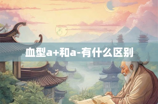 血型a+和a-有什么区别 血型a+和a-有什么区别