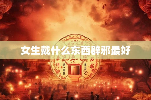女生戴什么东西辟邪最好 女生戴什么东西辟邪最好