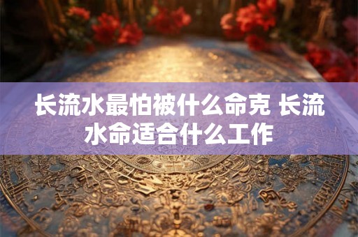 长流水最怕被什么命克 长流水命适合什么工作 长流水最怕被什么命克 长流水命适合什么工作