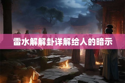 雷水解解卦详解给人的暗示 雷水解解卦详解给人的暗示