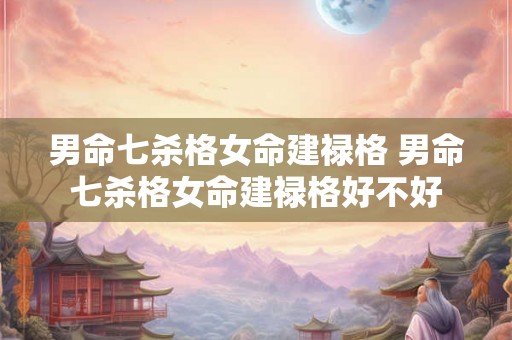 男命七杀格女命建禄格 男命七杀格女命建禄格好不好 男命七杀格女命建禄格 男命七杀格女命建禄格好不好