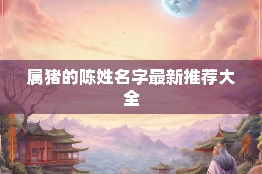 属猪的陈姓名字最新推荐大全 属猪的陈姓名字最新推荐大全