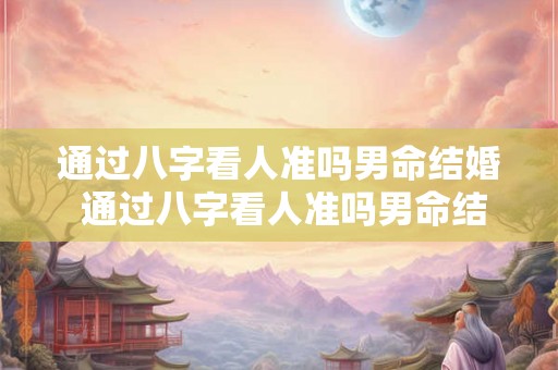通过八字看人准吗男命结婚 通过八字看人准吗男命结婚好不好 通过八字看人准吗男命结婚 通过八字看人准吗男命结婚好不好