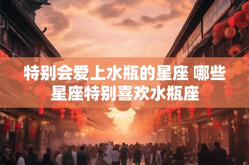 特别会爱上水瓶的星座 哪些星座特别喜欢水瓶座 特别会爱上水瓶的星座 哪些星座特别喜欢水瓶座