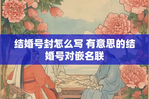 结婚号封怎么写 有意思的结婚号对嵌名联 结婚号封怎么写 有意思的结婚号对嵌名联