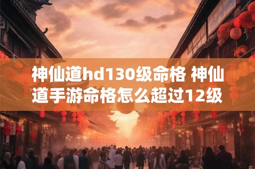 神仙道hd130级命格 神仙道手游命格怎么超过12级 神仙道hd130级命格 神仙道手游命格怎么超过12级