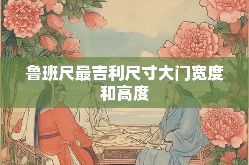 鲁班尺最吉利尺寸大门宽度和高度 鲁班尺最吉利尺寸大门宽度和高度
