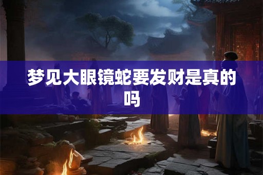 梦见大眼镜蛇要发财是真的吗 梦见大眼镜蛇要发财是真的吗