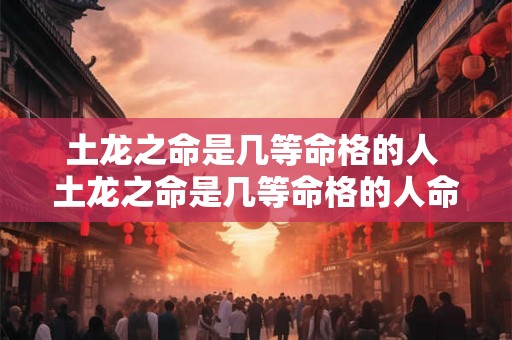 土龙之命是几等命格的人 土龙之命是几等命格的人命运如何 土龙之命是几等命格的人 土龙之命是几等命格的人命运如何