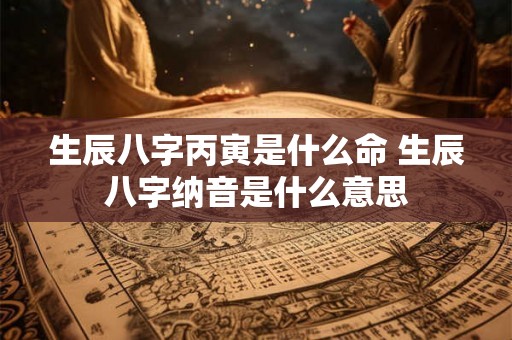 生辰八字丙寅是什么命 生辰八字纳音是什么意思 生辰八字丙寅是什么命 生辰八字纳音是什么意思