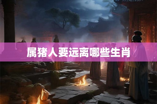 属猪人要远离哪些生肖 属猪人要远离哪些生肖