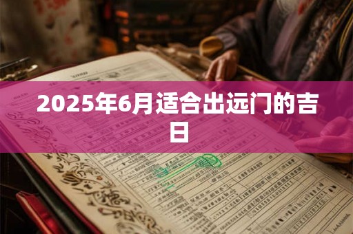 2025年6月适合出远门的吉日 2025年6月适合出远门的吉日