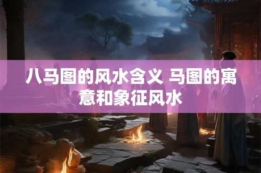 八马图的风水含义 马图的寓意和象征风水 八马图的风水含义 马图的寓意和象征风水