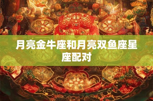 月亮金牛座和月亮双鱼座星座配对 月亮金牛座和月亮双鱼座星座配对