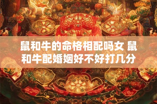鼠和牛的命格相配吗女 鼠和牛配婚姻好不好打几分 鼠和牛的命格相配吗女 鼠和牛配婚姻好不好打几分
