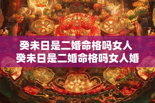 癸未日是二婚命格吗女人 癸未日是二婚命格吗女人婚姻如何 癸未日是二婚命格吗女人 癸未日是二婚命格吗女人婚姻如何