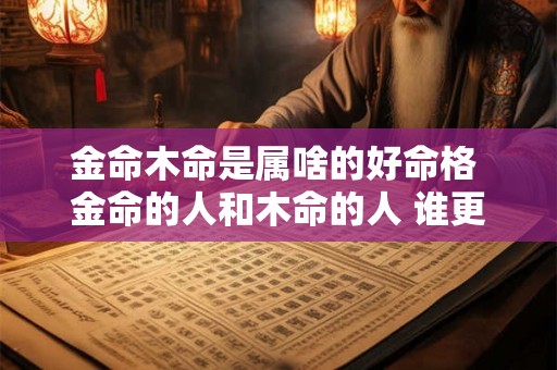 金命木命是属啥的好命格 金命的人和木命的人 谁更爱谁 金命木命是属啥的好命格 金命的人和木命的人 谁更爱谁