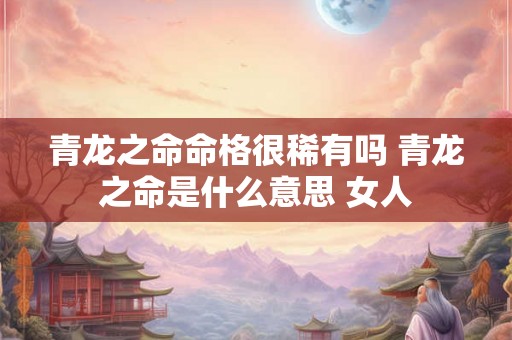 青龙之命命格很稀有吗 青龙之命是什么意思 女人 青龙之命命格很稀有吗 青龙之命是什么意思 女人