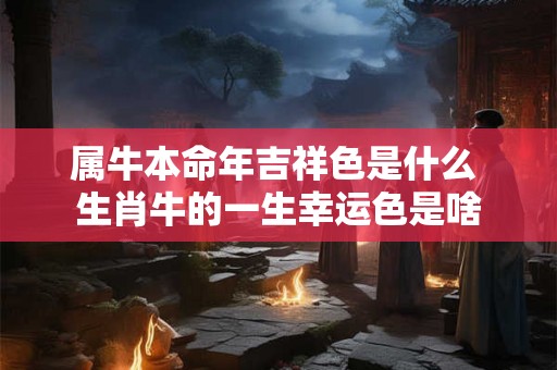 属牛本命年吉祥色是什么 生肖牛的一生幸运色是啥 属牛本命年吉祥色是什么 生肖牛的一生幸运色是啥