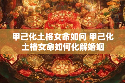 甲己化土格女命如何 甲己化土格女命如何化解婚姻 甲己化土格女命如何 甲己化土格女命如何化解婚姻