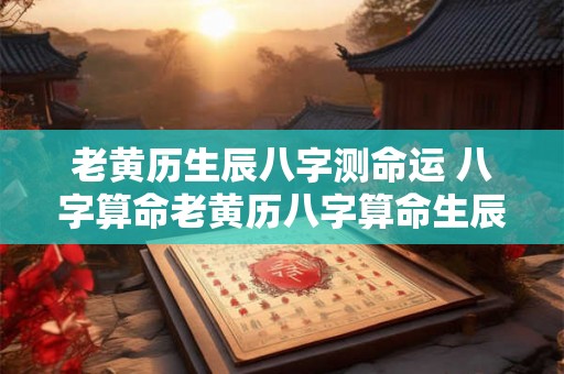 老黄历生辰八字测命运 八字算命老黄历八字算命生辰八字老黄历网算命最准... 老黄历生辰八字测命运 八字算命老黄历八字算命生辰八字老黄历网算命最准...