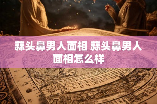 蒜头鼻男人面相 蒜头鼻男人面相怎么样 蒜头鼻男人面相 蒜头鼻男人面相怎么样