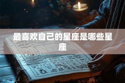 最喜欢自己的星座是哪些星座 最喜欢自己的星座是哪些星座