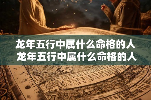 龙年五行中属什么命格的人 龙年五行中属什么命格的人适合结婚 龙年五行中属什么命格的人 龙年五行中属什么命格的人适合结婚